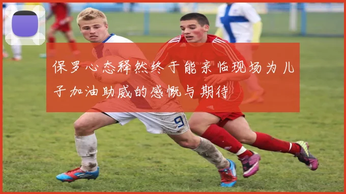保罗心态释然终于能亲临现场为儿子加油助威的感慨与期待
