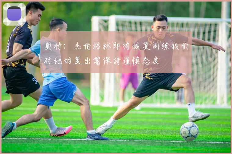 奥特：杰伦格林即将恢复训练我们对他的复出需保持谨慎态度