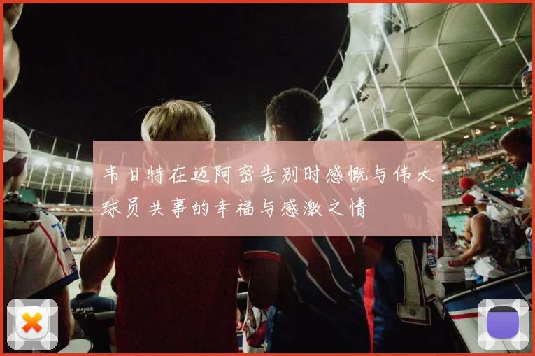 韦甘特在迈阿密告别时感慨与伟大球员共事的幸福与感激之情