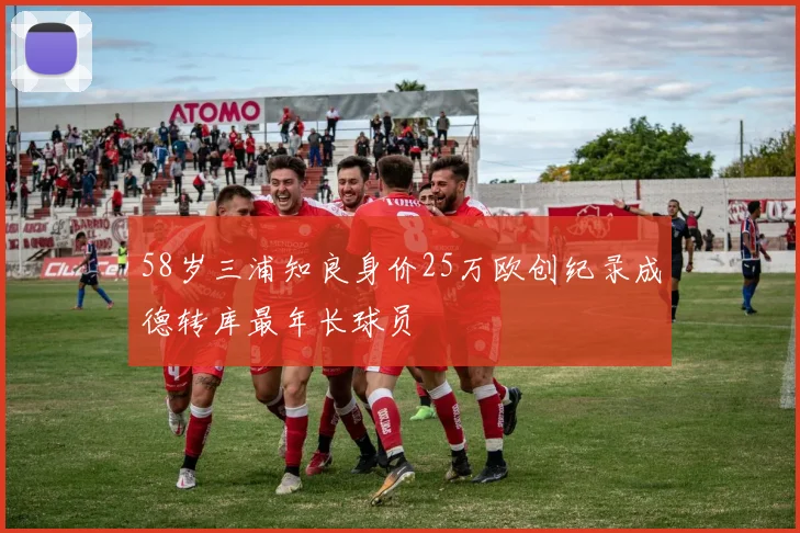 58岁三浦知良身价25万欧创纪录成德转库最年长球员