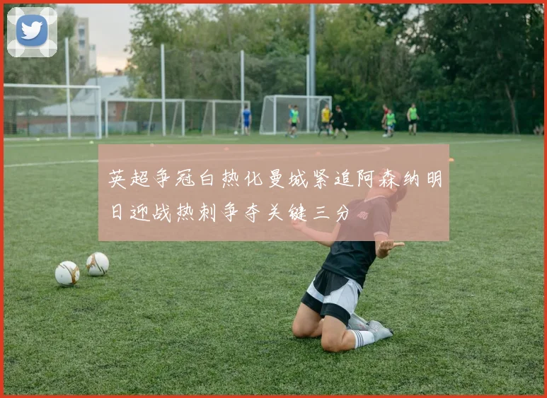 英超争冠白热化曼城紧追阿森纳明日迎战热刺争夺关键三分