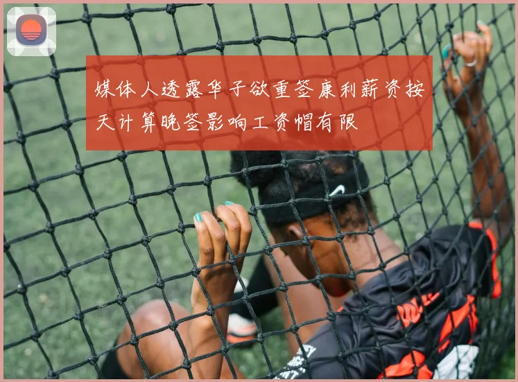 媒体人透露华子欲重签康利薪资按天计算晚签影响工资帽有限