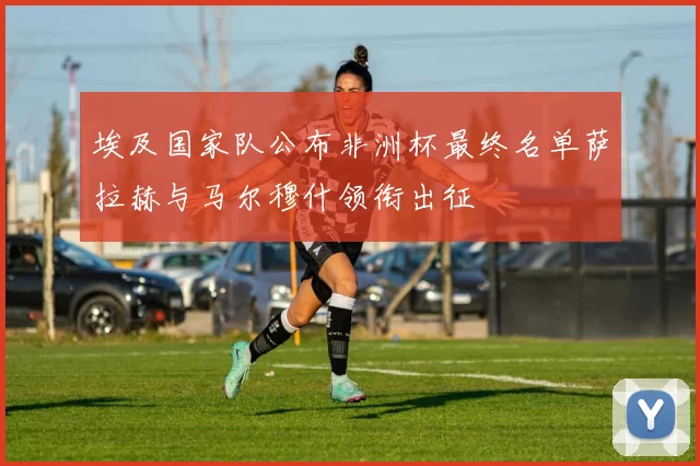 埃及国家队公布非洲杯最终名单萨拉赫与马尔穆什领衔出征