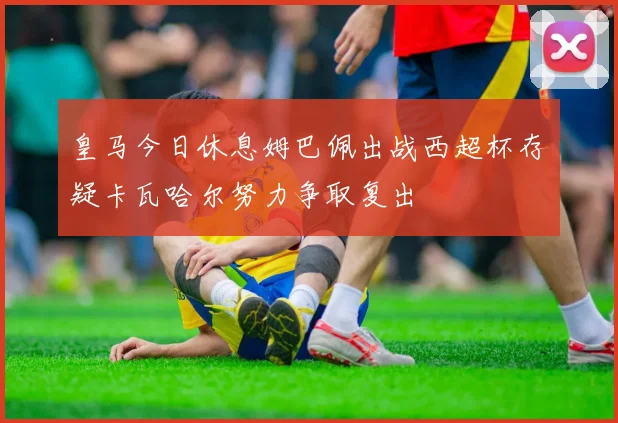 皇马今日休息姆巴佩出战西超杯存疑卡瓦哈尔努力争取复出