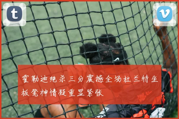 霍勒迪绝杀三分震撼全场杜兰特坐板凳神情凝重显紧张
