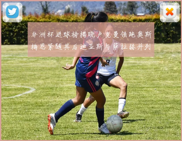 非洲杯进球榜揭晓卢克曼领跑奥斯梅恩紧随其后迪亚斯与萨拉赫并列第三