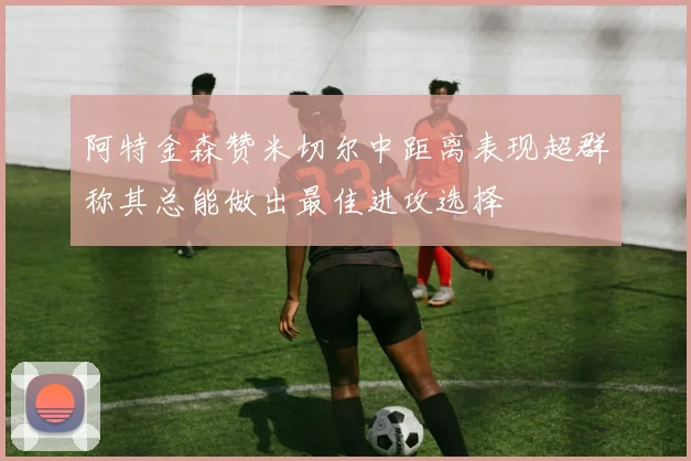 阿特金森赞米切尔中距离表现超群称其总能做出最佳进攻选择