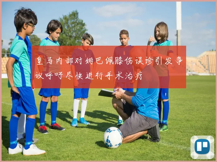 皇马内部对姆巴佩膝伤误诊引发争议呼吁尽快进行手术治疗