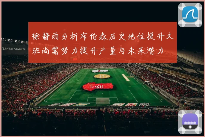徐静雨分析布伦森历史地位提升文班尚需努力提升产量与未来潜力