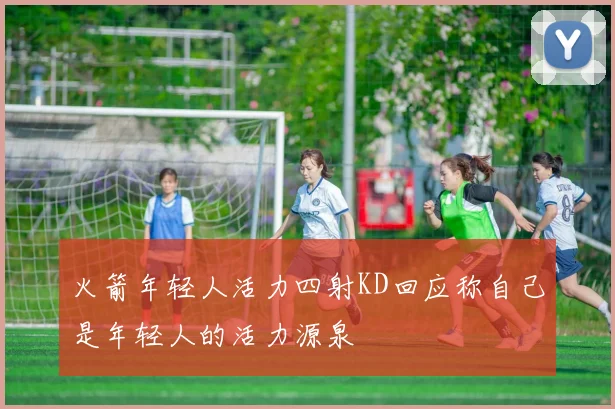 火箭年轻人活力四射KD回应称自己是年轻人的活力源泉