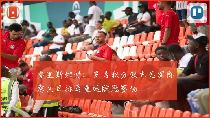 克里斯坦特：罗马积分领先无实际意义目标是重返欧冠赛场