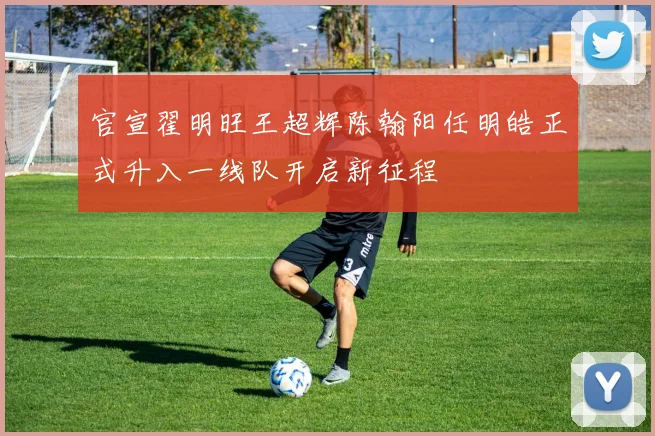 官宣翟明旺王超辉陈翰阳任明皓正式升入一线队开启新征程